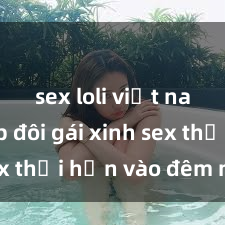 sex loli việt nam Cặp đôi gái xinh sex thổi hồn vào đêm muộn