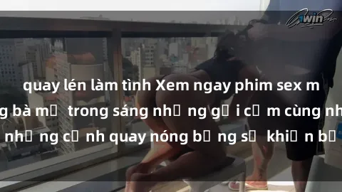 quay lén làm tình Xem ngay phim sex milf đỉnh cao, những bà mẹ trong sáng nhưng gợi cảm cùng những cảnh quay nóng bỏng sẽ khiến bạn không thể rời mắt!