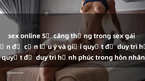 sex online Sự căng thẳng trong sex gái có chồng: Những vấn đề cần lưu ý và giải quyết để duy trì hạnh phúc trong hôn nhân.