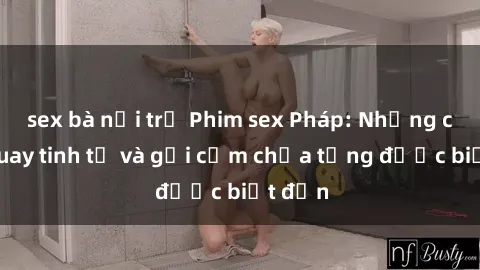 sex bà nội trợ Phim sex Pháp: Những cảnh quay tinh tế và gợi cảm chưa từng được biết đến