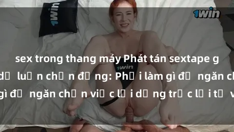 sex trong thang máy Phát tán sextape gái Việt Nam khiến dư luận chấn động: Phải làm gì để ngăn chặn việc lợi dụng trục lợi từ việc này?