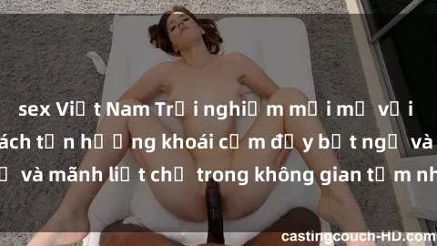 sex Việt Nam Trải nghiệm mới mẻ với sex phòng tắm: Cách tận hưởng khoái cảm đầy bất ngờ và mãnh liệt chỉ trong không gian tắm nhỏ xinh của bạn!