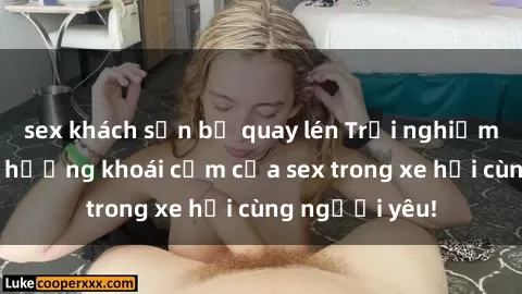 sex khách sạn bị quay lén Trải nghiệm mới lạ: Tận hưởng khoái cảm của sex trong xe hơi cùng người yêu!