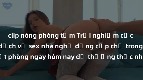 clip nóng phòng tắm Trải nghiệm cực kỳ lãng mạn với dịch vụ sex nhà nghỉ đẳng cấp chỉ trong phút! Đặt phòng ngay hôm nay để thưởng thức những khoảnh khắc đáng nhớ.