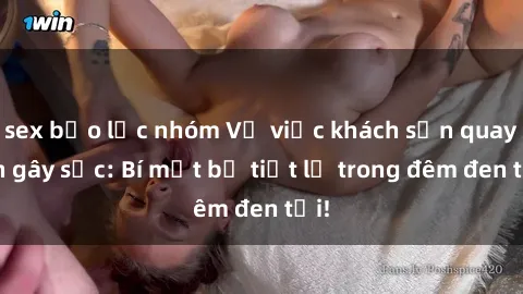 sex bạo lực nhóm Vụ việc khách sạn quay lén gây sốc: Bí mật bị tiết lộ trong đêm đen tối!