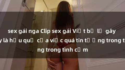 sex gái nga Clip sex gái Việt bị lộ gây sốc: đây là hậu quả của việc quá tin tưởng trong tình cảm