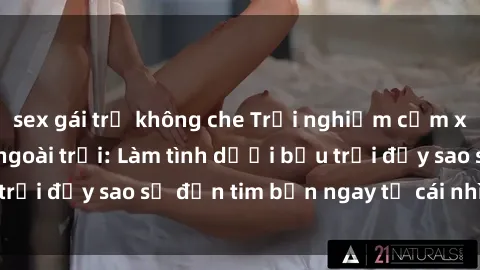 sex gái trẻ không che Trải nghiệm cảm xúc mới lạ với sex ngoài trời: Làm tình dưới bầu trời đầy sao sẽ đốn tim bạn ngay từ cái nhìn đầu tiên!
