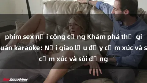 phim sex nơi công cộng Khám phá thế giới sex quán karaoke: Nơi giao lưu đầy cảm xúc và sôi động