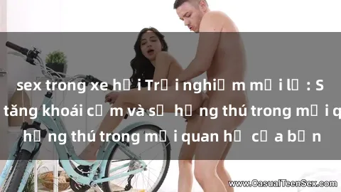 sex trong xe hơi Trải nghiệm mới lạ: Sex ngoài trời làm tăng khoái cảm và sự hứng thú trong mối quan hệ của bạn