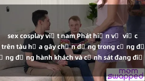 sex cosplay việt nam Phát hiện vụ việc liên quan đến sex trên tàu hỏa gây chấn động trong cộng đồng hành khách và cảnh sát đang điều tra vụ việc này