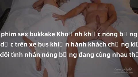 phim sex bukkake Khoảnh khắc nóng bỏng: Hành động tình dục trên xe bus khiến hành khách chứng kiến đôi tình nhân nóng bỏng đang cùng nhau thực hiện tình yêu táo bạo.