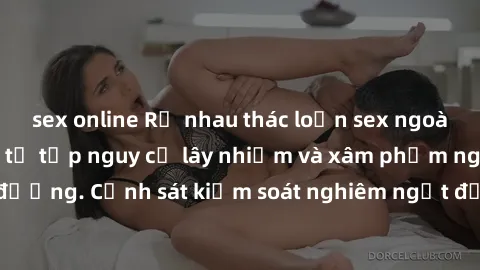 sex online Rủ nhau thác loạn sex ngoài đường phố: Cuộc tụ tập nguy cơ lây nhiễm và xâm phạm người đi đường. Cảnh sát kiểm soát nghiêm ngặt để ngăn chặn hành vi nguy hiểm.