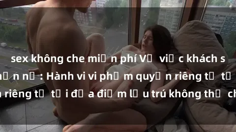 sex không che miễn phí Vụ việc khách sạn quay lén gây phẫn nộ: Hành vi vi phạm quyền riêng tư tại địa điểm lưu trú không thể chấp nhận!