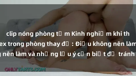 clip nóng phòng tắm Kinh nghiệm khi thực hiện hành vi sex trong phòng thay đồ: Điều không nên làm và những lưu ý cần biết để tránh rủi ro hậu quả