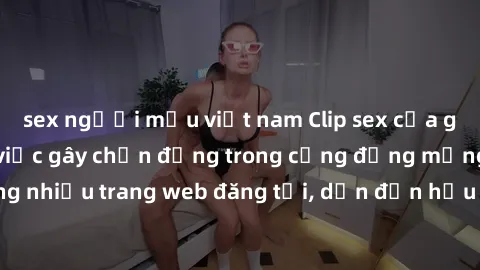 sex người mẫu việt nam Clip sex của gái Việt bị lộ: Sự việc gây chấn động trong cộng đồng mạng. Ngày càng nhiều trang web đăng tải, dẫn đến hậu quả nghiêm trọng cho nạn nhân.