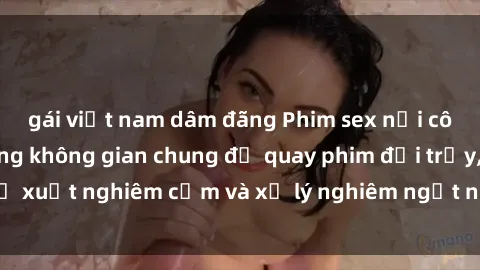 gái việt nam dâm đãng Phim sex nơi công cộng: Lạm dụng không gian chung để quay phim đồi trụy, đề xuất nghiêm cấm và xử lý nghiêm ngặt những hành vi vi phạm.