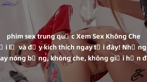 phim sex trung quốc Xem Sex Không Che: Trải nghiệm mới lạ và đầy kích thích ngay tại đây! Những cảnh quay nóng bỏng, không che, không giới hạn đang chờ đón bạn. Đừng bỏ lỡ!