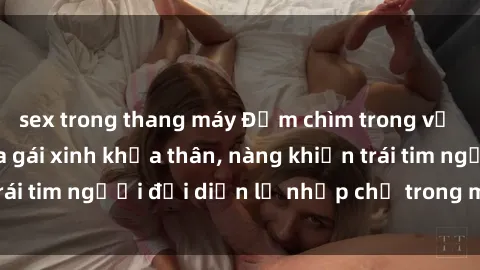 sex trong thang máy Đắm chìm trong vẻ đẹp tự nhiên của gái xinh khỏa thân, nàng khiến trái tim người đối diện lỡ nhịp chỉ trong một cái nhìn.
