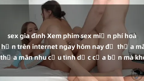 sex gia đình Xem phim sex miễn phí hoàn toàn không giới hạn trên internet ngay hôm nay để thỏa mãn nhu cầu tình dục của bạn mà không tốn chi phí.