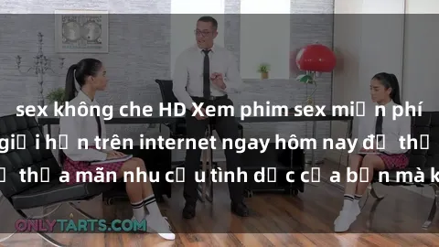 sex không che HD Xem phim sex miễn phí hoàn toàn không giới hạn trên internet ngay hôm nay để thỏa mãn nhu cầu tình dục của bạn mà không tốn chi phí.