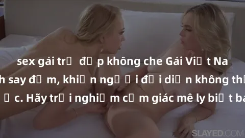 sex gái trẻ đẹp không che Gái Việt Nam dâm đãng làm tình say đắm, khiến người đối diện không thể cưỡng lại được. Hãy trải nghiệm cảm giác mê ly biết bao của phong cách yêu đương đậm chất dân tộc!