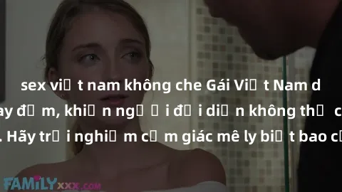sex việt nam không che Gái Việt Nam dâm đãng làm tình say đắm, khiến người đối diện không thể cưỡng lại được. Hãy trải nghiệm cảm giác mê ly biết bao của phong cách yêu đương đậm chất dân tộc!