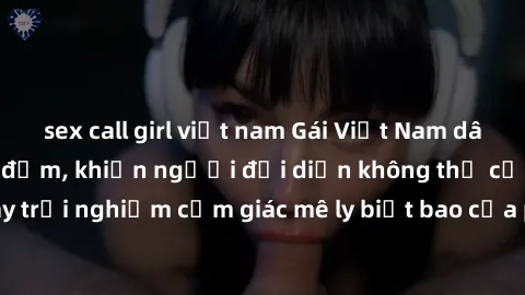 sex call girl việt nam Gái Việt Nam dâm đãng làm tình say đắm, khiến người đối diện không thể cưỡng lại được. Hãy trải nghiệm cảm giác mê ly biết bao của phong cách yêu đương đậm chất dân tộc!