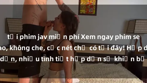 tải phim jav miễn phí Xem ngay phim sex full HD đỉnh cao, không che, cực nét chỉ có tại đây! Hấp dẫn, nhiều tình tiết hấp dẫn sẽ khiến bạn thỏa mãn đắm say.