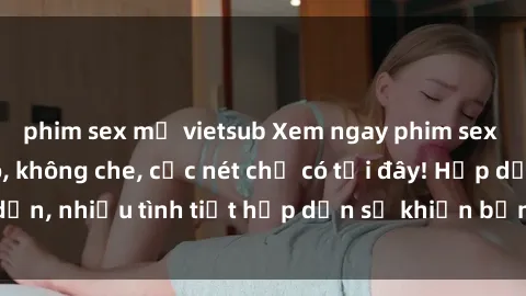 phim sex mỹ vietsub Xem ngay phim sex full HD đỉnh cao, không che, cực nét chỉ có tại đây! Hấp dẫn, nhiều tình tiết hấp dẫn sẽ khiến bạn thỏa mãn đắm say.