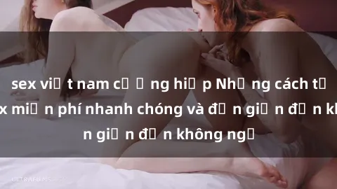sex việt nam cưỡng hiếp Những cách tải phim sex miễn phí nhanh chóng và đơn giản đến không ngờ