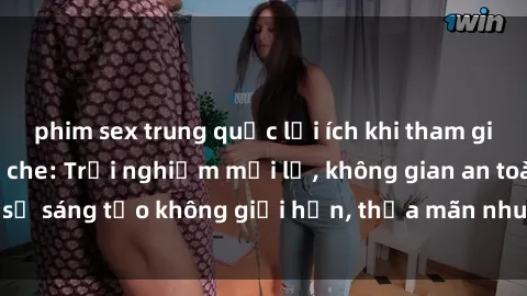 phim sex trung quốc lợi ích khi tham gia sex online không che: Trải nghiệm mới lạ, không gian an toàn, sự sáng tạo không giới hạn, thỏa mãn nhu cầu tình dục của bạn.