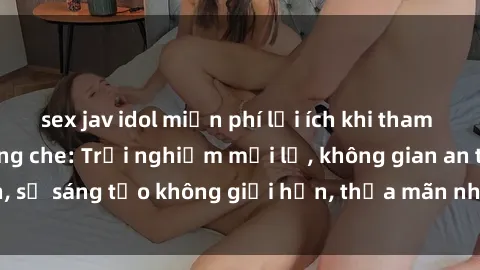 sex jav idol miễn phí lợi ích khi tham gia sex online không che: Trải nghiệm mới lạ, không gian an toàn, sự sáng tạo không giới hạn, thỏa mãn nhu cầu tình dục của bạn.