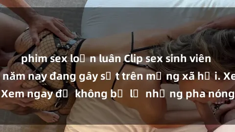 phim sex loạn luân Clip sex sinh viên mới nhất hot nhất năm nay đang gây sốt trên mạng xã hội. Xem ngay để không bỏ lỡ những pha nóng không thể bỏ qua!