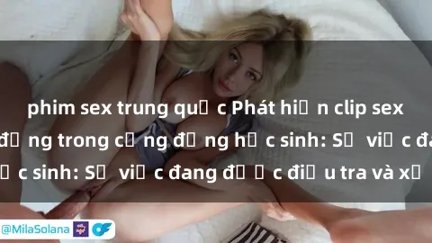 phim sex trung quốc Phát hiện clip sex nữ sinh gây chấn động trong cộng đồng học sinh: Sự việc đang được điều tra và xử lý