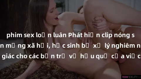 phim sex loạn luân Phát hiện clip nóng sinh viên gây sốt trên mạng xã hội, học sinh bị xử lý nghiêm ngặt. Đây là cảnh giác cho các bạn trẻ về hậu quả của việc chia sẻ thông tin trái phép trên internet