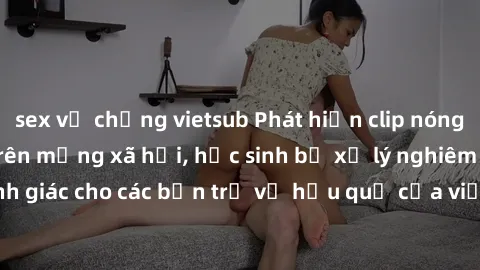 sex vợ chồng vietsub Phát hiện clip nóng sinh viên gây sốt trên mạng xã hội, học sinh bị xử lý nghiêm ngặt. Đây là cảnh giác cho các bạn trẻ về hậu quả của việc chia sẻ thông tin trái phép trên intern