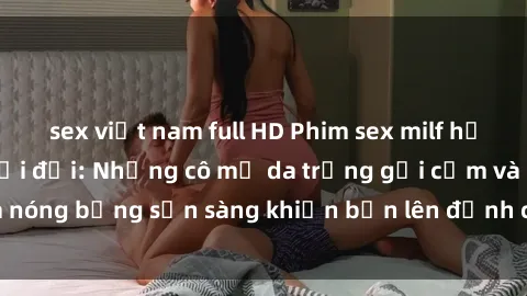 sex việt nam full HD Phim sex milf hấp dẫn nhất mọi thời đại: Những cô mẹ da trắng gợi cảm và nóng bỏng sẵn sàng khiến bạn lên đỉnh chỉ trong chớp mắt!