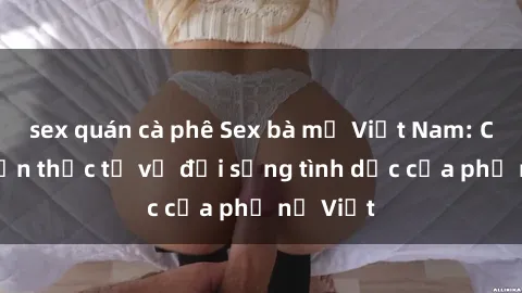 sex quán cà phê Sex bà mẹ Việt Nam: Câu chuyện thực tế về đời sống tình dục của phụ nữ Việt
