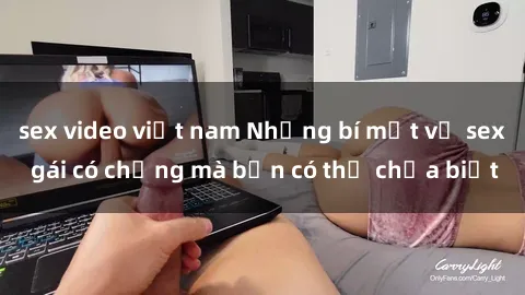 sex video việt nam Những bí mật về sex gái có chồng mà bạn có thể chưa biết