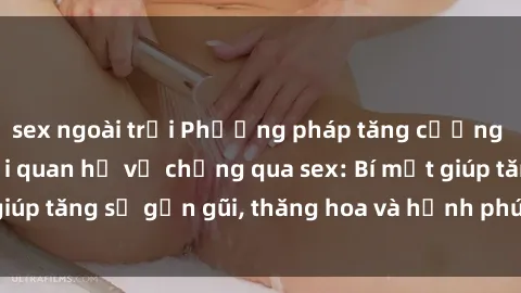 sex ngoài trời Phương pháp tăng cường gắn kết trong mối quan hệ vợ chồng qua sex: Bí mật giúp tăng sự gần gũi, thăng hoa và hạnh phúc cho cặp đôi
