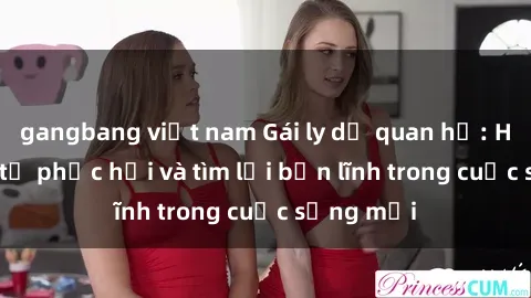 gangbang việt nam Gái ly dị quan hệ: Hành trình tự phục hồi và tìm lại bản lĩnh trong cuộc sống mới