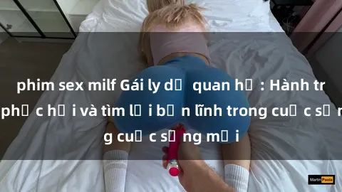 phim sex milf Gái ly dị quan hệ: Hành trình tự phục hồi và tìm lại bản lĩnh trong cuộc sống mới