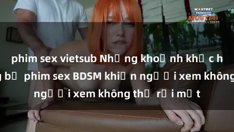 phim sex vietsub Những khoảnh khắc hấp dẫn trong bộ phim sex BDSM khiến người xem không thể rời mắt