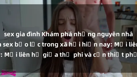 sex gia đình Khám phá những nguyên nhân và hậu quả của sex bạo lực trong xã hội hiện nay: Mối liên hệ giữa thị phi và cần thiết phải ngăn chặn.