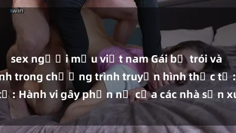 sex người mẫu việt nam Gái bị trói và bị ép buộc làm tình trong chương trình truyền hình thực tế: Hành vi gây phẫn nộ của các nhà sản xuất và người xem.