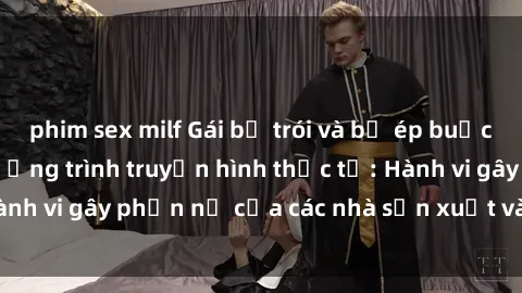 phim sex milf Gái bị trói và bị ép buộc làm tình trong chương trình truyền hình thực tế: Hành vi gây phẫn nộ của các nhà sản xuất và người xem.