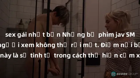 sex gái nhật bản Những bộ phim jav SM không che khiến người xem không thể rời mắt. Điểm nổi bật của thể loại này là sự tinh tế trong cách thể hiện cảm xúc và sự hấp dẫn của những cảnh quay.