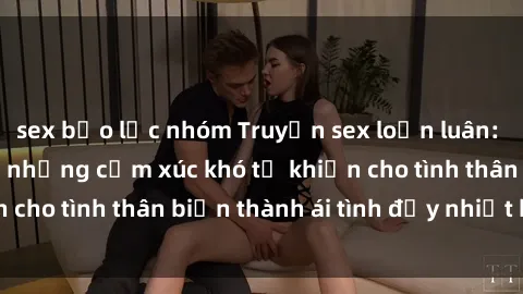 sex bạo lực nhóm Truyện sex loạn luân: Bí mật gia đình và những cảm xúc khó tả khiến cho tình thân biến thành ái tình đầy nhiệt huyết