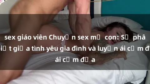 sex giáo viên Chuyện sex mẹ con: Sự phân biệt giữa tình yêu gia đình và luyến ái cấm địa