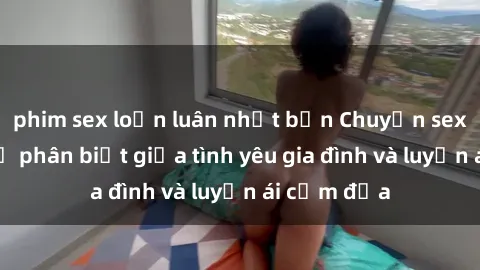 phim sex loạn luân nhật bản Chuyện sex mẹ con: Sự phân biệt giữa tình yêu gia đình và luyến ái cấm địa